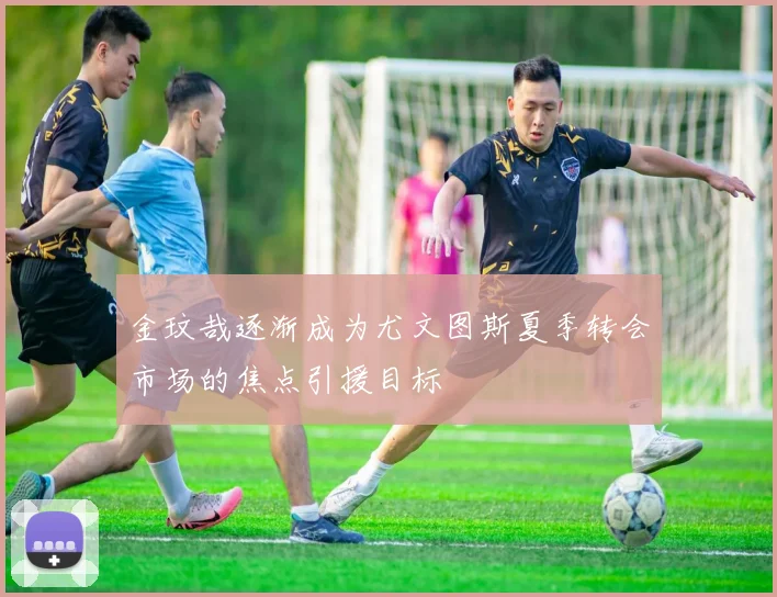金玟哉逐渐成为尤文图斯夏季转会市场的焦点引援目标