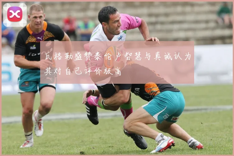 瓦格勒盛赞泰伦卢智慧与真诚认为其对自己评价极高