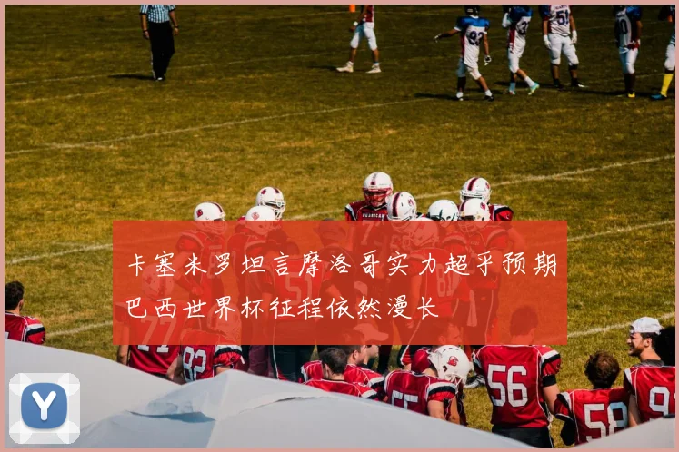 卡塞米罗坦言摩洛哥实力超乎预期巴西世界杯征程依然漫长