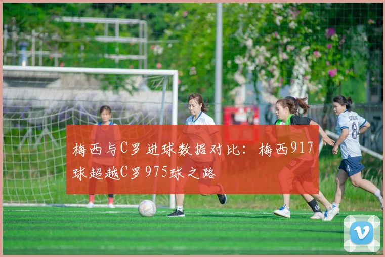 梅西与C罗进球数据对比：梅西917球超越C罗975球之路