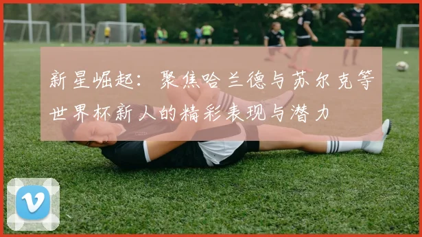 新星崛起：聚焦哈兰德与苏尔克等世界杯新人的精彩表现与潜力