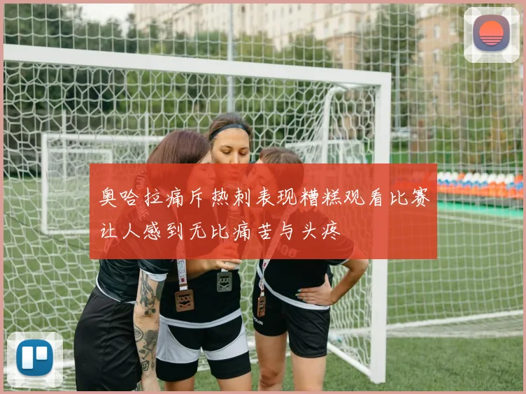 奥哈拉痛斥热刺表现糟糕观看比赛让人感到无比痛苦与头疼