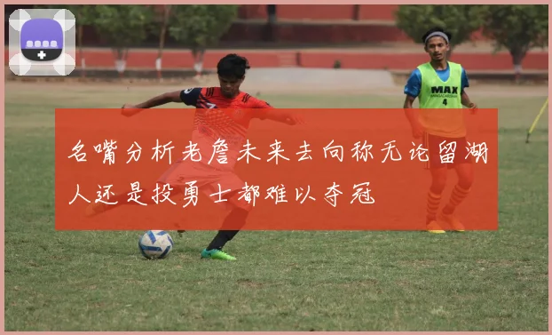 名嘴分析老詹未来去向称无论留湖人还是投勇士都难以夺冠