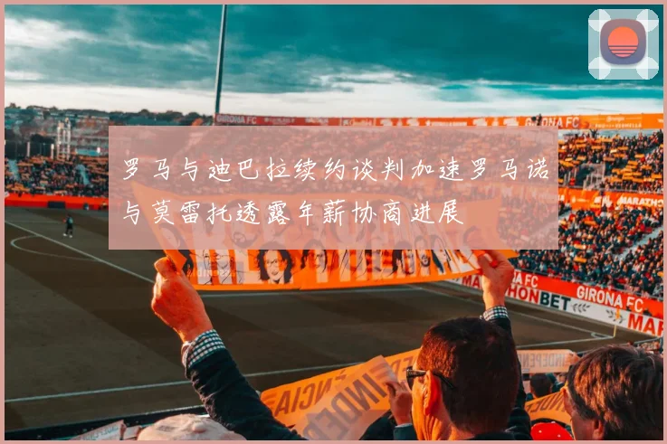 罗马与迪巴拉续约谈判加速罗马诺与莫雷托透露年薪协商进展