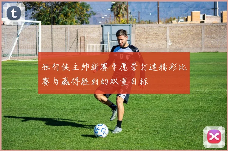 独行侠主帅新赛季愿景打造精彩比赛与赢得胜利的双重目标