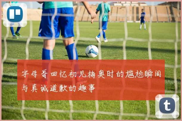 字母哥回忆初见梅奥时的尴尬瞬间与真诚道歉的趣事
